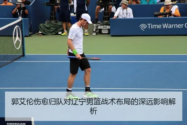 郭艾伦伤愈归队对辽宁男篮战术布局的深远影响解析